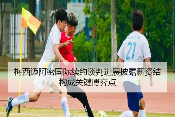 梅西迈阿密国际续约谈判进展披露薪资结构成关键博弈点
